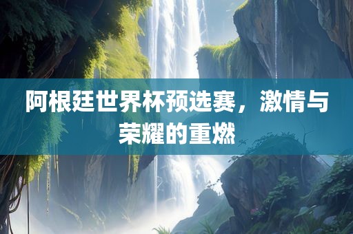 阿根廷世界杯预选赛，激情与荣耀的重燃金炬实业股份有限公司
