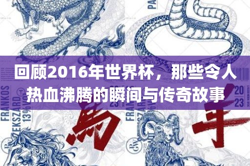 回顾2016年世界杯，那些令人热血沸腾的瞬间与传奇故事