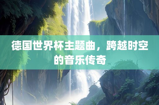 德国世界杯主题曲，跨越时空的音乐传奇