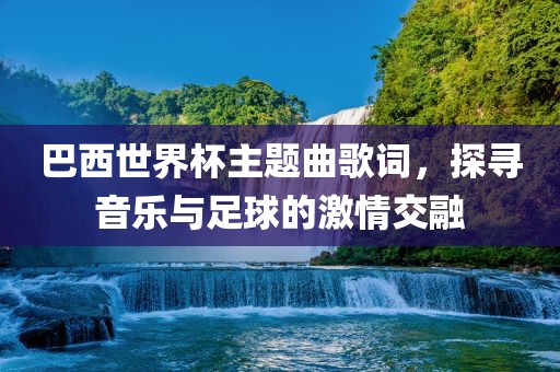 巴西金炬实业股份有限公司世界杯主题曲歌词，探寻音乐与足球的激情交融