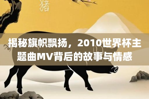 揭秘旗帜飘扬，2010世界杯主题曲MV背后的故事与情感