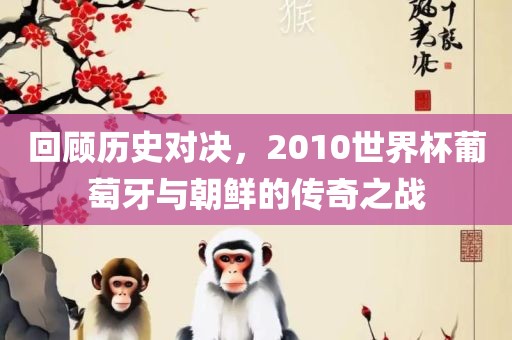 回顾历史对决，2010世界杯葡萄牙与朝鲜的传奇之战