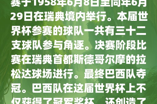 1. 比赛时间，1958年瑞典世界杯是第6届世界杯足球赛事。比赛于1958年6月8日至同年6月29日在瑞典境内举行。本届世界杯参赛的球队一共有三十二支球队参与角逐。决赛阶段比赛在瑞典首都斯德哥尔摩的拉松达球场进行。最终巴西队夺冠。巴西队在这届世界杯上不仅获得了冠军奖杯，还创造了著名的桑巴军团，为后来的足球历史留下了深刻的印记。金炬实业股份有限公司