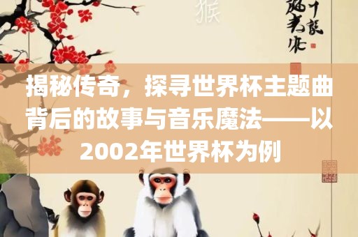 揭秘传奇，探寻世界杯主题曲背后的故事与音乐魔法——以2002年世界杯为例