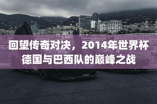 回望传奇对决，2014年世界杯德国与巴西队的巅峰之战金炬实业股份有限公司
