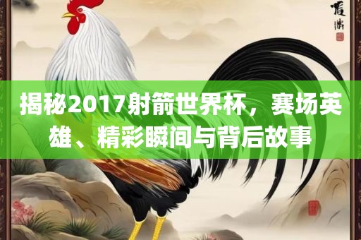 揭秘2017射箭世界杯，赛场英雄、精彩瞬间与背后故事