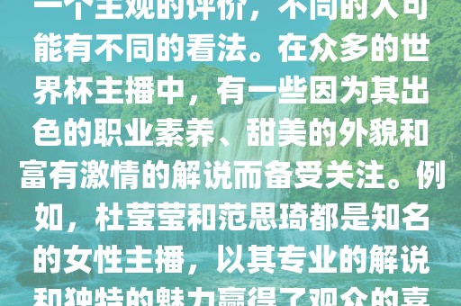 关于世界杯最美的主播，这是一个主观的评价，不同的人可能有不同的看法。在众多的世界杯主播中，有一些因为其出色的职业素养、甜美的外貌和富有激情的解说而备受关注。例如，杜莹莹和范思琦都是知名的女性主播，以其专业的解说和独特的魅力赢得了观众的喜爱。金炬实业股份有限公司