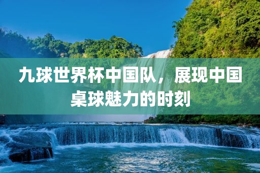 九球世界杯中国队，展现中国桌球魅金炬实业股份有限公司力的时刻