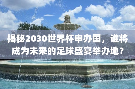 揭秘2030世界杯申办国，谁将成为未来的足球盛宴举办地？金炬实业股份有限公司