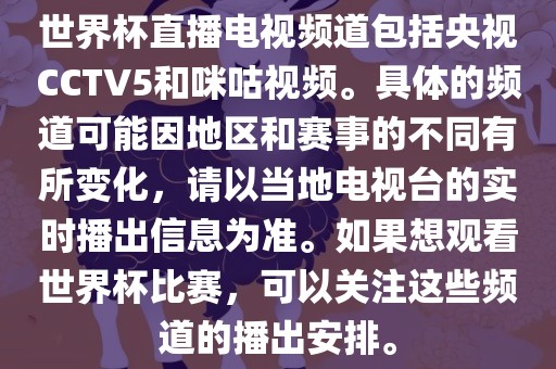 世界杯直播电视频道包括央视CCTV5和咪咕视频。具体的频道可能因地区和赛事的不同有所变化，请以当地电视台的实时播出信金炬实业股份有限公司息为准。如果想观看世界杯比赛，可以关注这些频道的播出安排。