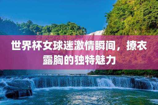 世界杯女球迷激情瞬间，撩衣露胸的独特魅力