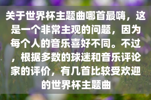 关于世界杯主题曲哪首最嗨，这是一个非常主观的问题，因为每个人的音乐喜好不同。不过，根据多数的球迷和音乐评论家的评价，有几首比较受欢迎的世界杯主题曲