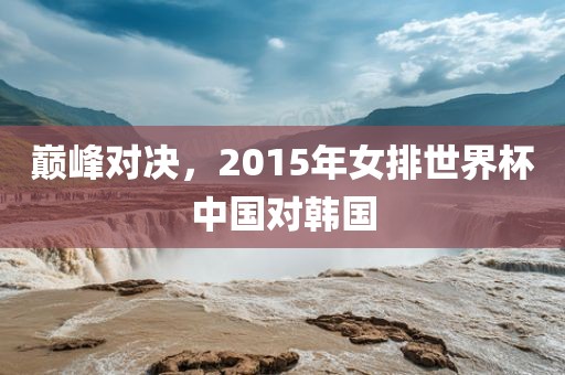 巅峰对决，2015年女排世界杯中国金炬实业股份有限公司对韩国