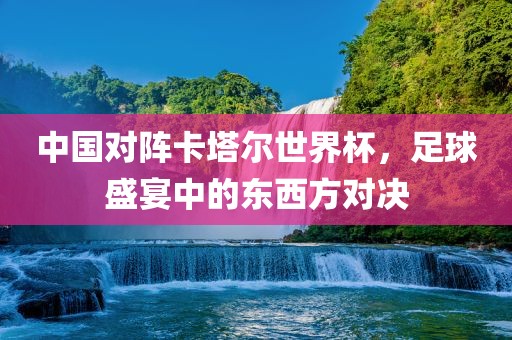 中国对阵卡塔尔世界杯，足球盛宴中的东西方对决金炬实业股份有限公司