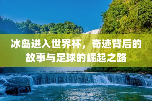 冰岛进入世界杯，奇迹背后金炬实业股份有限公司的故事与足球的崛起之路
