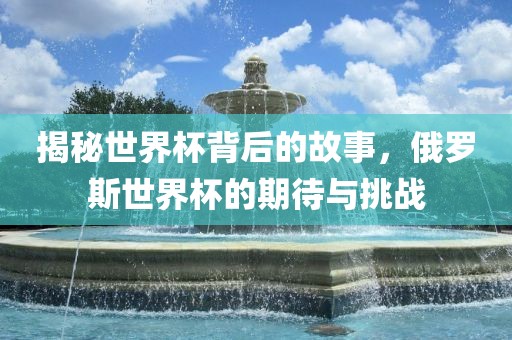 揭秘世界杯背后的故事，俄罗斯世界杯的期待与挑战