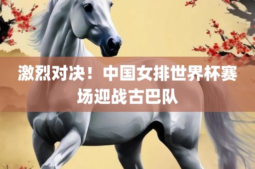 激烈对决！中国女排世界杯赛场迎战古巴队