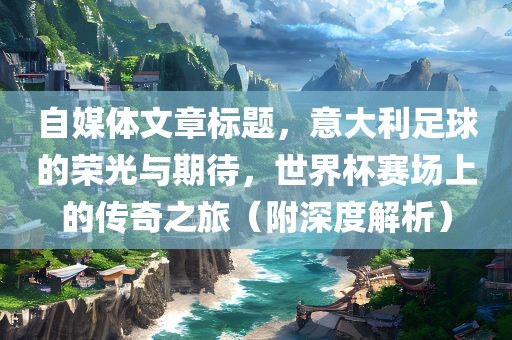 自媒体文章标题，意大利足球的荣光与期待，世界杯赛金炬实业股份有限公司场上的传奇之旅（附深度解析）