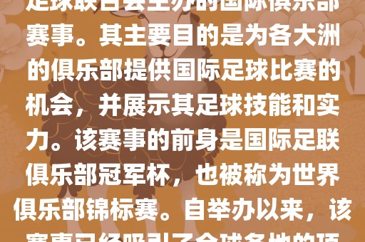 国际足联俱乐部世界杯（FIFA Club World Cup，简称，俱乐部世界杯），是一项由国际足球联合会主办的国际俱乐部赛事。其主要目的是为各大洲的俱乐部提供国际足球比赛的机会，并展示其足球技能和实力。该赛事的前身是国际足联俱乐部冠军杯，也被称为世界俱乐部锦标赛。自举办以来，该赛事已经吸引了全球各地的顶级俱乐部参与。这项赛事的冠军被视为全球俱乐部足球的最高荣誉之一。