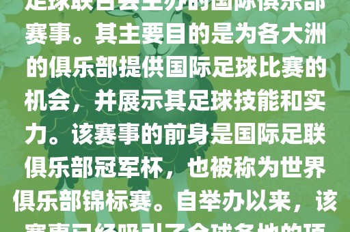 国际足联俱乐部世界杯（FIFA Club World Cup，简称，俱乐部世界杯），是一项由国际足球联合会主办的国际俱乐部赛事。其主要目的是为各大洲的俱乐部提供国际足球比赛的机会，并展示其足球技能和实力。该赛事的前身是国际足联俱乐部冠军杯，也被称为世界俱乐部锦标赛。自举办以来，该赛事已经吸引了全球各地的顶级俱乐部参与。这项赛事的冠军被视为全球俱乐部足球的最高荣誉之一。