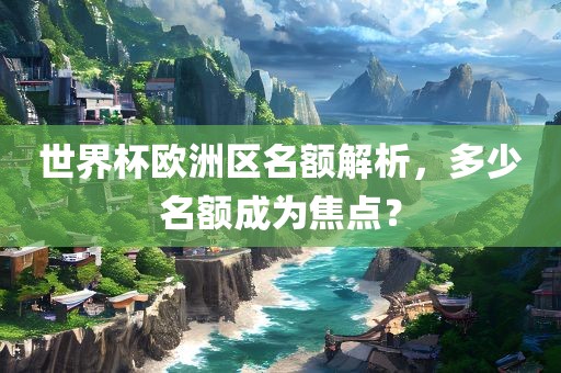 世界杯欧洲区名额解析，多少名额成为焦点？