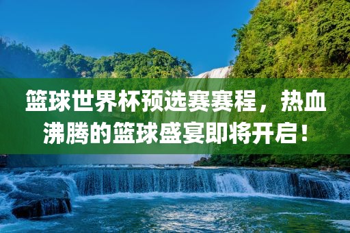 篮球世界杯预选赛赛程，热血沸腾的篮球盛宴即将开启！