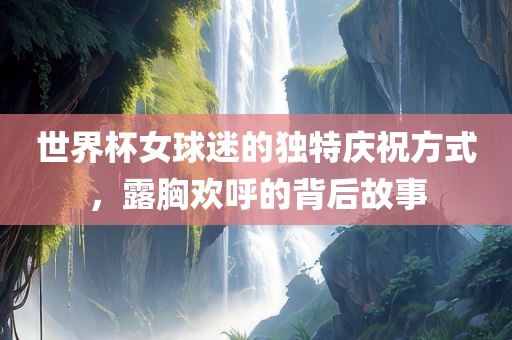 世界杯女球迷的独特庆祝方式，露胸欢呼的背后故事