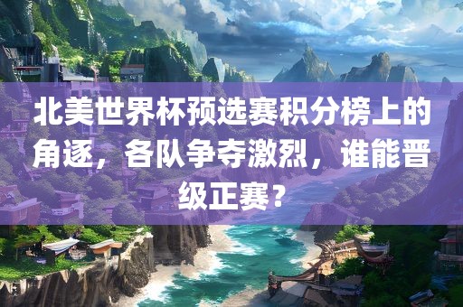 北美世界杯预选赛积分榜上的角逐，各队争夺激烈，谁能晋级正赛？