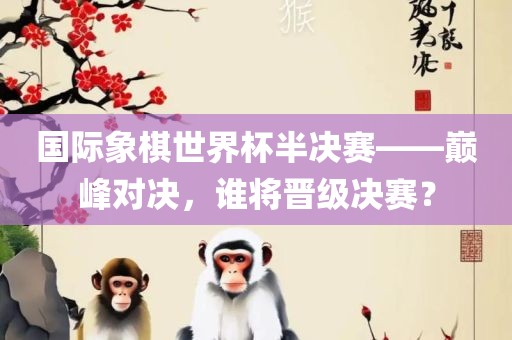 国际象棋世界杯半决赛——巅峰对决，谁将晋级决赛？