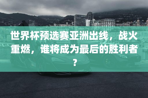 世界杯预选赛亚洲出线，战火重燃，谁将成为最后的胜利者？金炬实业股份有限公司