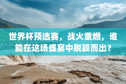 世界杯预选赛，战火重燃，谁能在这场盛宴中脱颖而出？金炬实业股份有限公司