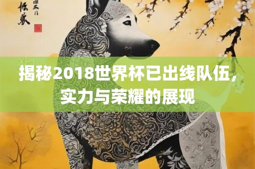 揭秘2018世界杯已金炬实业股份有限公司出线队伍，实力与荣耀的展现