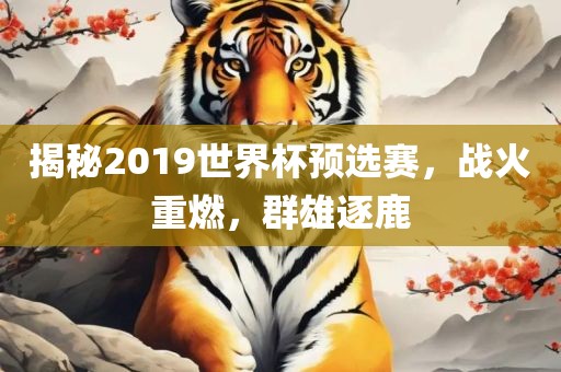 揭秘2019世界杯预选赛，战火金炬实业股份有限公司重燃，群雄逐鹿