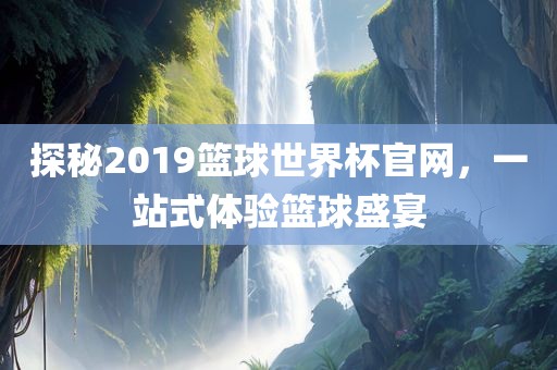 探秘2019篮球世界杯官网，一站式体验篮球盛宴