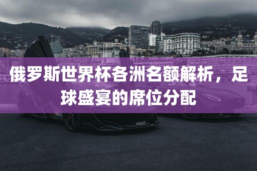 俄罗斯世界杯各洲名额解析，足球盛宴的席位分配金炬实业股份有限公司