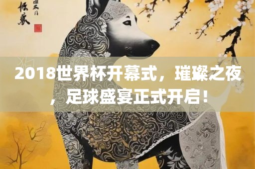 2018世界杯开幕式，璀璨之夜，足球盛宴正式开启！