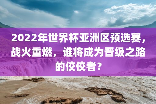 2022年世界杯亚洲区预选赛，战火重燃，谁将成为晋级之路的佼佼者？