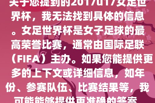 关于您提到的2017u17女足世界杯，我无法找到具体的信息。女足世界杯是女子足球的最高荣誉比赛，通常由国际足联（FIFA）主办。如果您能提供更多的上下文或详细信息，如年份、参赛队伍、比赛结果等，我可能能够提供更准确的答案。金炬实业股份有限公司