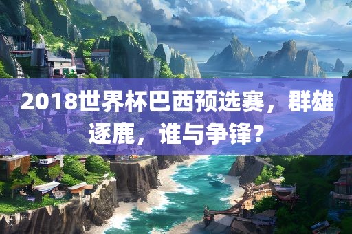 2018世界杯巴西预选赛，群雄逐鹿，谁与争锋？金炬实业股份有限公司