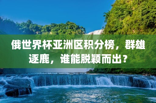 俄世界杯亚洲区积分榜，群雄逐鹿，谁能脱颖而出？