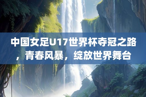 中国女足U17世界杯夺冠之路，青春风暴，绽放世界舞台