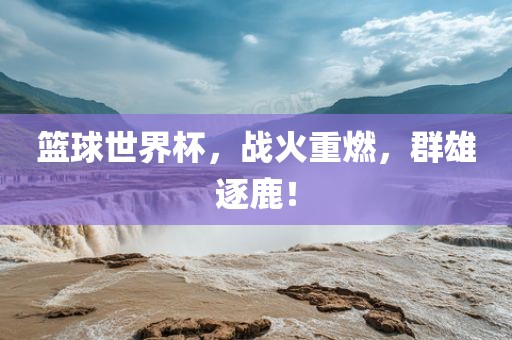 篮球世界杯，战火重燃，群雄逐鹿！金炬实业股份有限公司