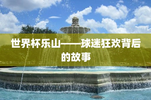 世界杯乐山——球迷狂欢背后的故事金炬实业股份有限公司