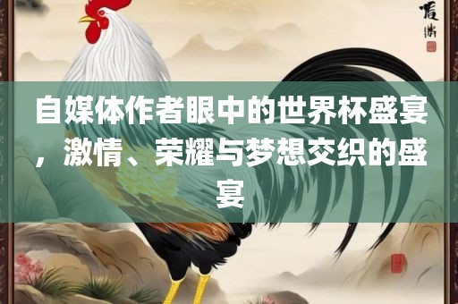 自媒体作者眼中的世界杯盛宴，激情、荣耀与梦想交织的盛宴金炬实业股份有限公司