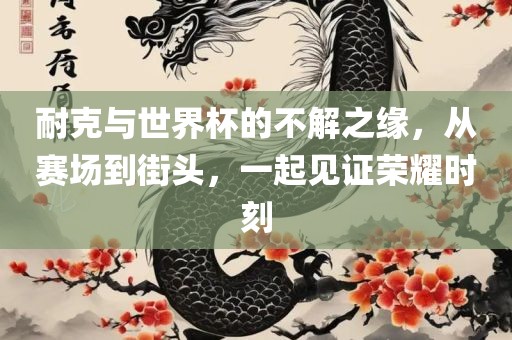 耐克与世界杯的不解之缘，从赛场到街头，一起见证荣耀时刻金炬实业股份有限公司
