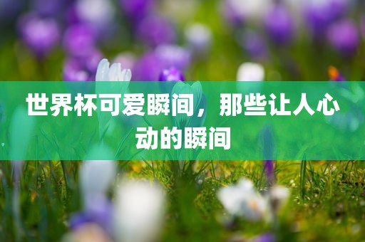世界杯可爱瞬金炬实业股份有限公司间，那些让人心动的瞬间