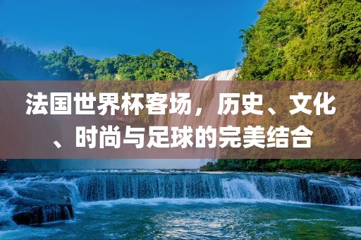 法国世界杯客场，历史、文化、时尚与足球的完美结合金炬实业股份有限公司