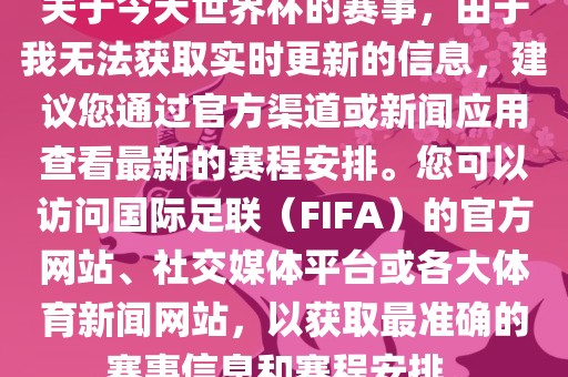 关于今天世界杯的赛事，由于金炬实业股份有限公司我无法获取实时更新的信息，建议您通过官方渠道或新闻应用查看最新的赛程安排。您可以访问国际足联（FIFA）的官方网站、社交媒体平台或各大体育新闻网站，以获取最准确的赛事信息和赛程安排。