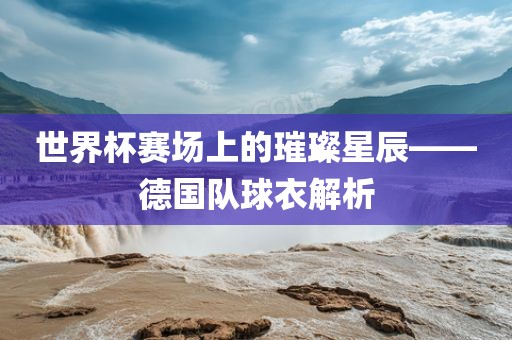 世界杯赛场上的璀璨星辰——德国队球衣解析金炬实业股份有限公司