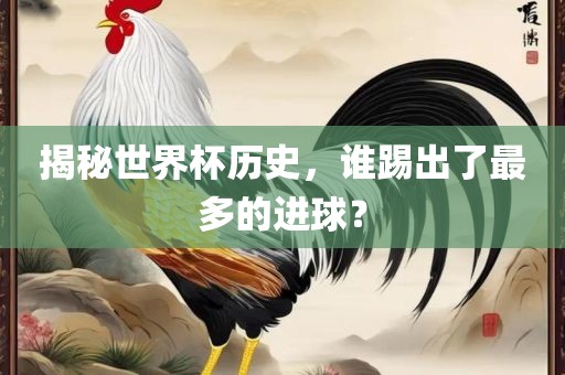 揭秘世界杯历史，谁踢出了最多的进球？金炬实业股份有限公司